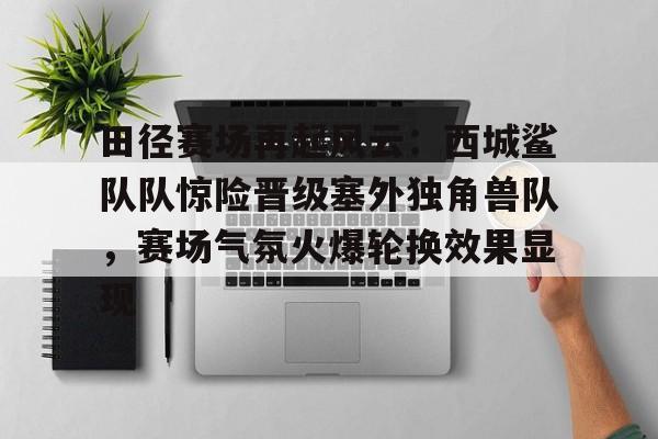 NG28-关于田径赛场再起风云：西城鲨队队惊险晋级塞外独角兽队，赛场气氛火爆轮换效果显现的信息