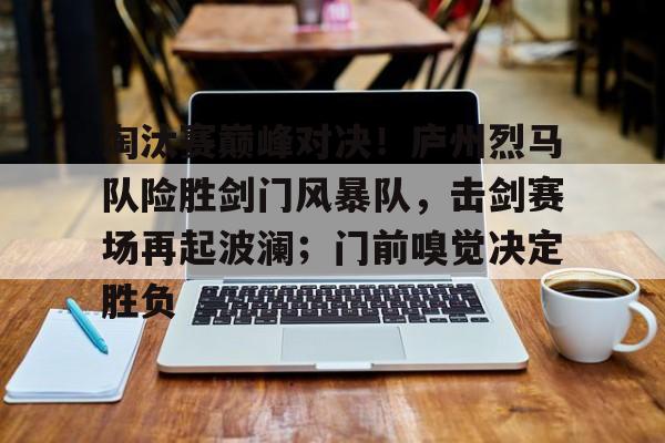淘汰赛巅峰对决！庐州烈马队险胜剑门风暴队，击剑赛场再起波澜；门前嗅觉决定胜负的简单介绍
